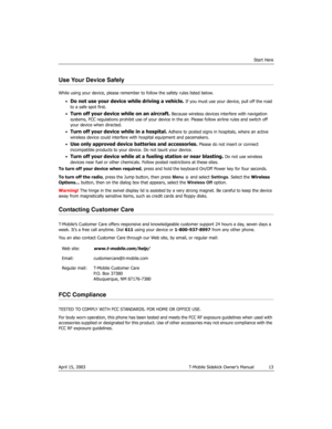 Page 13Start Here
April 15, 2003 T-Mobile Sidekick Owner’s Manual  13
Use Your Device Safely
While using your device, please remember to follow the safety rules listed below.
•
Do not use your device while driving a vehicle. If you must use your device, pull off the road 
to a safe spot first.
•
Turn off your device while on an aircraft. Because wireless devices interfere with navigation 
systems, FCC regulations prohibit use of your device in the air. Please follow airline rules and switch off 
your device...