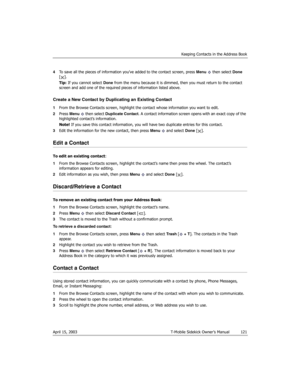 Page 121Keeping Contacts in the Address Book
April 15, 2003 T-Mobile Sidekick Owner’s Manual  121
4To save all the pieces of information you’ve added to the contact screen, press Menu  then select Done 
[].
Tip: If you cannot select Done from the menu because it is dimmed, then you must return to the contact 
screen and add one of the required pieces of information listed above.
Create a New Contact by Duplicating an Existing Contact
1From the Browse Contacts screen, highlight the contact whose information you...