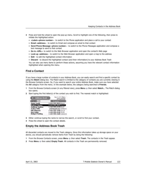 Page 122Keeping Contacts in the Address Book
April 15, 2003 T-Mobile Sidekick Owner’s Manual  122
4Press and hold the wheel to open the pop-up menu. Scroll to highlight one of the following, then press to 
initiate the highlighted action:
• - to switch to the Phone application and place a call to your contact
•Email  - to switch to Email and compose an email to that contact
•Send Phone Message  - to switch to the Phone Messages application and compose a 
text message to send to that contact
•Go to - to switch to...