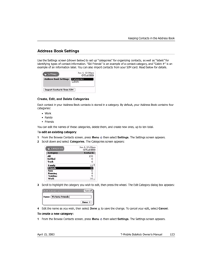 Page 123Keeping Contacts in the Address Book
April 15, 2003 T-Mobile Sidekick Owner’s Manual  123
Address Book Settings
Use the Settings screen (shown below) to set up “categories” for organizing contacts, as well as “labels” for 
identifying types of contact information. “Ski Friends” is an example of a contact category, and “Cabin #” is an 
example of an information label. You can also import contacts from your SIM card. Read below for details.
Create, Edit, and Delete Categories
Each contact in your Address...