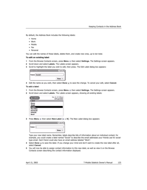 Page 125Keeping Contacts in the Address Book
April 15, 2003 T-Mobile Sidekick Owner’s Manual  125
By default, the Address Book includes the following labels:
•Home
•Work
•Mobile
•Fax
•Personal
You can edit the names of these labels, delete them, and create new ones, up to ten total.
To edit an existing label:
1From the Browse Contacts screen, press Menu   then select Settings. The Settings screen appears.
2Scroll down and select Labels. The Labels screen appears.
3Scroll to highlight the label you wish to edit,...