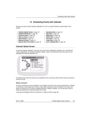 Page 127Scheduling Events with Calendar
April 15, 2003 T-Mobile Sidekick Owner’s Manual  127
12.  Scheduling Events with Calendar
We hope you enjoy using the Calendar application! For info on using the Calendar, read the topics in this 
chapter:
Calendar Splash Screen
To open the Calendar application, first press Jump, then scroll to highlight the Calendar icon in the left-hand 
“ring” of applications. You will see the Calendar “splash” screen on the right side of the screen when you’ve 
highlighted the Calendar...