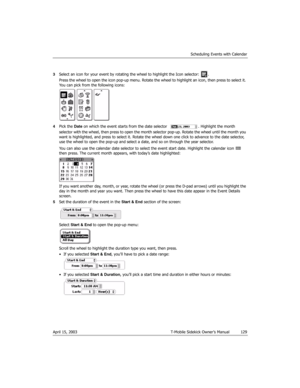 Page 129Scheduling Events with Calendar
April 15, 2003 T-Mobile Sidekick Owner’s Manual  129
3Select an icon for your event by rotating the wheel to highlight the Icon selector:  . 
Press the wheel to open the icon pop-up menu. Rotate the wheel to highlight an icon, then press to select it. 
You can pick from the following icons:
4Pick the Date on which the event starts from the date selector  . Highlight the month 
selector with the wheel, then press to open the month selector pop-up. Rotate the wheel until the...