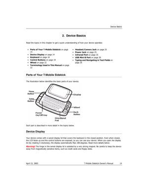 Page 14Device Basics
April 15, 2003 T-Mobile Sidekick Owner’s Manual  14
2.  Device Basics
Read the topics in this chapter to get a quick understanding of how your device operates:
Parts of Your T-Mobile Sidekick
The illustration below identifies the basic parts of your device.
Each part is described in more detail in the topics below.
Device Display
Your device comes with a swivel display lid that covers the keyboard in the closed position. Even when closed, 
the LCD faces up and the control buttons are...