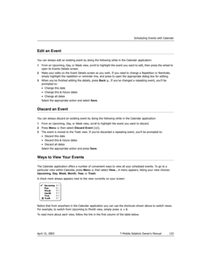 Page 132Scheduling Events with Calendar
April 15, 2003 T-Mobile Sidekick Owner’s Manual  132
Edit an Event
You can always edit an existing event by doing the following while in the Calendar application:
1From an Upcoming, Day, or Week view, scroll to highlight the event you want to edit, then press the wheel to 
open its Events Details screen.
2Make your edits on the Event Details screen as you wish. If you need to change a Repetition or Reminder, 
simply highlight the repetition or reminder line, and press to...
