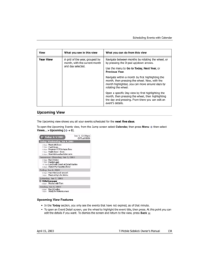 Page 134Scheduling Events with Calendar
April 15, 2003 T-Mobile Sidekick Owner’s Manual  134
Upcoming View
The Upcoming view shows you all your events scheduled for the next five days. 
To open the Upcoming Events view, from the Jump screen select Calendar, then press Menu   then select 
Views... > Upcoming [ + 0].
Upcoming View Features
•In the Today section, you only see the events that have not expired, as of that minute.
• To open an Event Detail screen, use the wheel to highlight the event title, then...