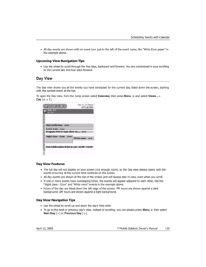 Page 135Scheduling Events with Calendar
April 15, 2003 T-Mobile Sidekick Owner’s Manual  135
• All-day events are shown with an event icon just to the left of the event name, like “Write Econ paper” in 
the example above.
Upcoming View Navigation Tips
• Use the wheel to scroll through the five days, backward and forward. You are constrained in your scrolling 
to the current day and four days forward.
Day View
The Day view shows you all the events you have scheduled for the current day, listed down the screen,...