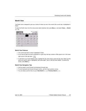 Page 137Scheduling Events with Calendar
April 15, 2003 T-Mobile Sidekick Owner’s Manual  137
Month View
The Month view is designed to give you a sense of where you are in the month (the current day is highlighted in 
black).
To open the Month view, from the Jump screen select Calendar, then press Menu   and select Views... > Month 
[ + 3].
Month View Features
• The current day block is shown highlighted in black.
• If you have at least one event scheduled for a given day, that day contains a little square icon...