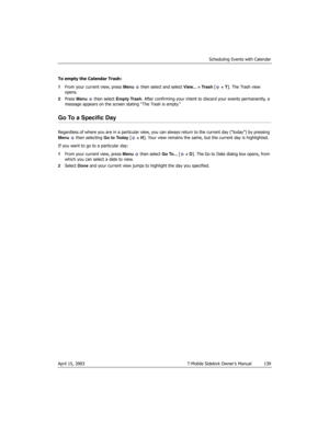 Page 139Scheduling Events with Calendar
April 15, 2003 T-Mobile Sidekick Owner’s Manual  139
To empty the Calendar Trash:
1From your current view, press Menu   then select and select View... > Trash [ + T]. The Trash view 
opens.
2Press Menu  then select Empty Trash. After confirming your intent to discard your events permanently, a 
message appears on the screen stating “The Trash is empty.”
Go To a Specific Day
Regardless of where you are in a particular view, you can always return to the current day (“today”)...