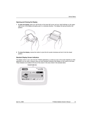 Page 15Device Basics
April 15, 2003 T-Mobile Sidekick Owner’s Manual  15
Opening and Closing the Display 
1 To open the display, place your left thumb on the lower-left corner and your right forefinger on the upper-
right corner of the display and gently push in a clockwise direction. The display will spring smoothly into 
position:
2 To close the display, reverse the motion to pivot the lid counter-clockwise and lock it into the closed 
position.
Standard Display Screen Indicators
The display screen is your...