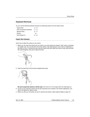 Page 141Taking Photos
April 15, 2003 T-Mobile Sidekick Owner’s Manual  141
Keyboard Shortcuts
You can use the following keyboard shortcuts for performing actions from the Camera menu:
Insert the Camera
Here’s how to attach the camera to your device:
1Before you can insert the camera into your device, you must expose the camera’s “lead”, which is protected 
by a plastic case. You can tell which end of the camera is the case because it has a hook for attaching to a 
key chain or cord. To remove the case, hold the...