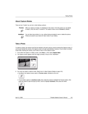 Page 142Taking Photos
April 15, 2003 T-Mobile Sidekick Owner’s Manual  142
About Capture Modes
There are two “modes” you can be in when taking a picture:
Take a Photo
To capture a photo, the camera must first be inserted in the jack and you must be viewing the Capture screen. If 
you’ve just inserted the camera, the Capture screen will open automatically; however, if you’ve been to another 
screen after inserting the camera, you’ll need to return to the Capture screen:
1From either the Capture or Gallery screen,...