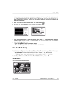 Page 143Taking Photos
April 15, 2003 T-Mobile Sidekick Owner’s Manual  143
4Position the camera so the image you want to capture displays in the “viewfinder” on the Capture screen. If 
the image is upside down, select the Flip button to turn it right-side up. You can also use the D-pad’s up and 
down arrow keys to flip the picture. Note that you can rotate the camera 180 degrees, which means you can 
take a picture of yourself!
5When you’re ready to capture the image, select the “shutter” button  .
6The screen...