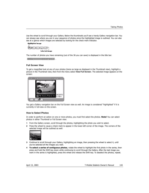 Page 144Taking Photos
April 15, 2003 T-Mobile Sidekick Owner’s Manual  144
Use the wheel to scroll through your Gallery. Below the thumbnails you’ll see a handy Gallery navigation bar. You 
can always see where you are in your sequence of photos since the highlighted image is outlined. You can also 
see at a glance which images are selected by looking for the check mark indicator.
The number of photos you have remaining (out of the 36 you can save) is displayed in the title bar: 
.
Full Screen View
To get a...