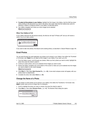 Page 145Taking Photos
April 15, 2003 T-Mobile Sidekick Owner’s Manual  145
5To select all the photos in your Gallery, highlight the first image in the Gallery, hold the Shift key down 
while scrolling to the last picture you want in the series, then press. Note that this method also works for 
selecting a subset of contiguous photos in the Gallery, as described above.
6Your Gallery navigation bar shows you which images you’ve selected:
When Your Gallery Is Full
If your Gallery becomes full (36 pictures stored),...