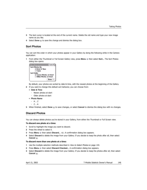 Page 146Taking Photos
April 15, 2003 T-Mobile Sidekick Owner’s Manual  146
3The text cursor is located at the end of the current name. Delete the old name and type your new image 
name as you like.
4Select Done  to save the change and dismiss the dialog box.
Sort Photos
You can sort the order in which your photos appear in your Gallery by doing the following while in the Camera 
application:
1From either the Thumbnail or Full Screen Gallery view, press Menu   then select Sort... The Sort Photos 
dialog box...
