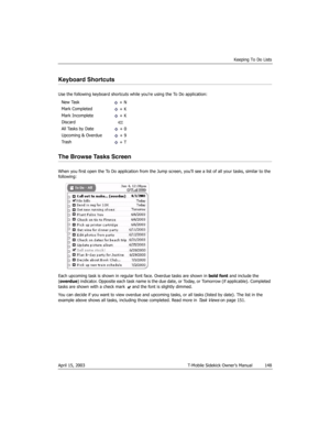 Page 148Keeping To Do Lists
April 15, 2003 T-Mobile Sidekick Owner’s Manual  148
Keyboard Shortcuts
Use the following keyboard shortcuts while you’re using the To Do application:
The Browse Tasks Screen
When you first open the To Do application from the Jump screen, you’ll see a list of all your tasks, similar to the 
following:
Each upcoming task is shown in regular font face. Overdue tasks are shown in bold font and include the 
(overdue) indicator. Opposite each task name is the due date, or Today, or...