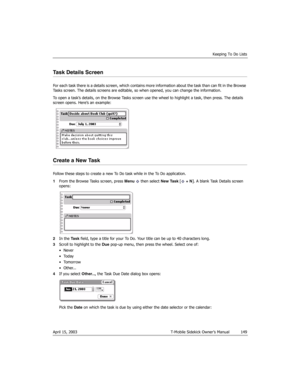 Page 149Keeping To Do Lists
April 15, 2003 T-Mobile Sidekick Owner’s Manual  149
Task Details Screen
For each task there is a details screen, which contains more information about the task than can fit in the Browse 
Tasks screen. The details screens are editable, so when opened, you can change the information.
To open a task’s details, on the Browse Tasks screen use the wheel to highlight a task, then press. The details 
screen opens. Here’s an example:
Create a New Task
Follow these steps to create a new To Do...