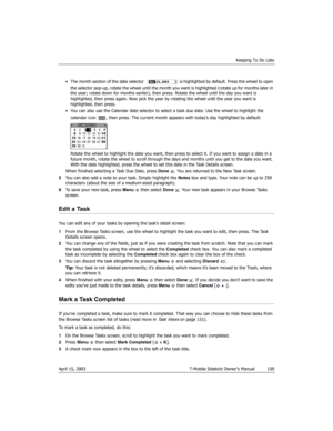 Page 150Keeping To Do Lists
April 15, 2003 T-Mobile Sidekick Owner’s Manual  150
• The month section of the date selector   is highlighted by default. Press the wheel to open 
the selector pop-up, rotate the wheel until the month you want is highlighted (rotate up for months later in 
the year; rotate down for months earlier), then press. Rotate the wheel until the day you want is 
highlighted, then press again. Now pick the year by rotating the wheel until the year you want is 
highlighted, then press.
• You...