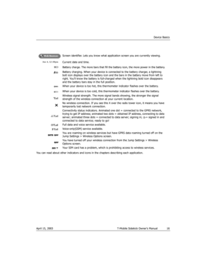 Page 16Device Basics
April 15, 2003 T-Mobile Sidekick Owner’s Manual  16
You can read about other indicators and icons in the chapters describing each application.Screen identifier. Lets you know what application screen you are currently viewing.
Current date and time.
Battery charge. The more bars that fill the battery icon, the more power in the battery.
Battery charging. When your device is connected to the battery charger, a lightning 
bolt icon displays over the battery icon and the bars in the battery...