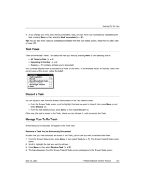 Page 151Keeping To Do Lists
April 15, 2003 T-Mobile Sidekick Owner’s Manual  151
4If you change your mind about having completed a task, you can mark it as incomplete by highlighting the 
task, pressing Menu   then selecting Mark Incomplete [ + K].
Tip: You can also mark a task as completed/incomplete from the Task Details screen. Read more in 
Edit a Task 
on page 150.
Task Views
There are three task “views”. You select the view you want by pressing Menu   and selecting one of:
•All Tasks by Date [ + 0]...