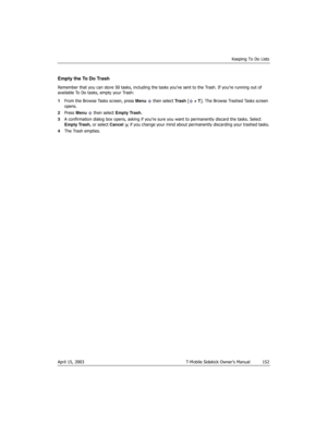 Page 152Keeping To Do Lists
April 15, 2003 T-Mobile Sidekick Owner’s Manual  152
Empty the To Do Trash
Remember that you can store 50 tasks, including the tasks you’ve sent to the Trash. If you’re running out of 
available To Do tasks, empty your Trash:
1From the Browse Tasks screen, press Menu  then select Trash [ + T]. The Browse Trashed Tasks screen 
opens.
2Press Menu   then select Empty Trash. 
3A confirmation dialog box opens, asking if you’re sure you want to permanently discard the tasks. Select 
Empty...