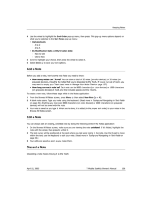Page 156Keeping Notes
April 15, 2003 T-Mobile Sidekick Owner’s Manual  156
4Use the wheel to highlight the Sort Order pop-up menu, then press. This pop-up menu options depend on 
what you’ve selected in the Sort Notes pop-up menu:
 Alphabetically
-A to Z
-Z to A
•By Modification Date and By Creation Date:
-New to Old
-Old to New
5Scroll to highlight your choice, then press the wheel to select it.
6Select Done   to save your sort options.
Add a Note
Before you add a note, here’s some note facts you need to...