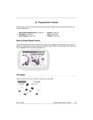 Page 158April 15, 2003 T-Mobile Sidekick Owner’s Manual  158
16.  Playing Rock & Rocket
When you have a minute, try the exciting Rock & Rocket game! Dispatch those rocks before they smash your 
rocket to smithereens!
Rock & Rocket Splash Screen
To open the Rock & Rocket game, first press Jump, then scroll to highlight the Rock & Rocket icon in the left-
hand “ring” of applications. You will see the Rock & Rocket “splash” screen on the right side of the screen when 
you’ve highlighted the Rock & Rocket...