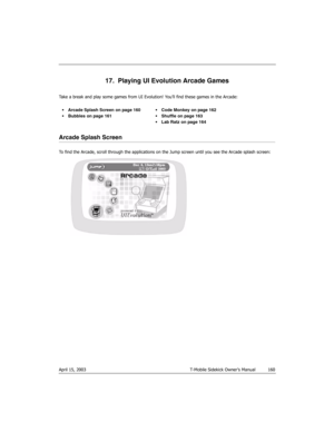 Page 160April 15, 2003 T-Mobile Sidekick Owner’s Manual  160
17.  Playing UI Evolution Arcade Games
Take a break and play some games from UI Evolution! You’ll find these games in the Arcade:
Arcade Splash Screen
To find the Arcade, scroll through the applications on the Jump screen until you see the Arcade splash screen: Arcade Splash Screen on page 160
 Bubbles
 on page 161 Code Monkey on page 162
 Shuffle on page 163
Lab Ratz
 on page 164 