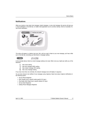 Page 17Device Basics
April 15, 2003 T-Mobile Sidekick Owner’s Manual  17
Notifications
When you receive a new email, text message, instant message, or voice mail message, the service will give you 
a visual notification in the title bar, no matter what application you’re currently viewing. Here’s an example of a 
new email notification:
The notice will appear in a balloon just once. But, until you read or listen to your new message, you’ll see a little 
icon in the title bar, reminding you that there’s a...