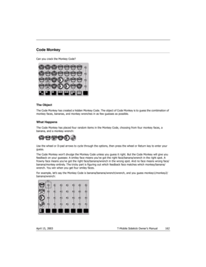 Page 162April 15, 2003 T-Mobile Sidekick Owner’s Manual  162
Code Monkey
Can you crack the Monkey Code?
The Object
The Code Monkey has created a hidden Monkey Code. The object of Code Monkey is to guess the combination of 
monkey faces, bananas, and monkey wrenches in as few guesses as possible.
What Happens
The Code Monkey has placed four random items in the Monkey Code, choosing from four monkey faces, a 
banana, and a monkey wrench:
Use the wheel or D-pad arrows to cycle through the options, then press the...