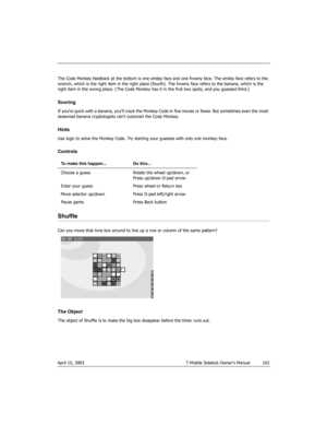 Page 163April 15, 2003 T-Mobile Sidekick Owner’s Manual  163
The Code Monkey feedback at the bottom is one smiley face and one frowny face. The smiley face refers to the 
wrench, which is the right item in the right place (fourth). The frowny face refers to the banana, which is the 
right item in the wrong place. (The Code Monkey has it in the first two spots, and you guessed third.)
Scoring
If you’re quick wi th a banan a, you’ l l crack  the M onkey Code in  five moves or fewer.  But  sometimes even th e most...