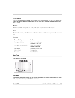 Page 164April 15, 2003 T-Mobile Sidekick Owner’s Manual  164
What Happens
Move that lone square around the larger box, then push it in to shove out another lone box on the opposite side. 
Line up like colors or patterns in a row or column and that entire row or column will disappear. But hurry--the 
timer is ticking!
Scoring
Gain bonus points by clearing a big box quickly, or by wiping away multiple rows with one push.
Hints
Sometimes it’s better to push a different box out the other side then to circle all the...