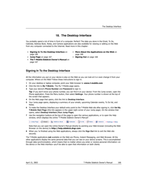 Page 166The Desktop Interface
April 15, 2003 T-Mobile Sidekick Owner’s Manual  166
18.  The Desktop Interface
You probably spend a lot of time in front of a computer. Perfect! The data you store in the Email, To Do, 
Calendar, Address Book, Notes, and Camera applications are also available for viewing or editing on the Web 
from any computer connected to the Internet. Read more in this chapter:
Signing In To the Desktop Interface
All the information you put on your device is also on the Web so you can look at it...