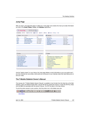 Page 167The Desktop Interface
April 15, 2003 T-Mobile Sidekick Owner’s Manual  167
Jump Page
After you sign in, the page that opens is called your “Jump page” and contains the most up-to-date information 
you have in the Email, Notes, To Do, and Calendar applications:
Like the “splash screens” on your device, the Jump page displays current information so you can quickly see if 
you have received any new emails, what events are coming up on your Calendar, tasks that need taking care of, 
and your notes.
The...
