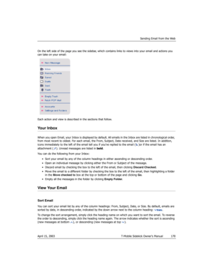 Page 170Sending Email from the Web
April 15, 2003 T-Mobile Sidekick Owner’s Manual  170
On the left side of the page you see the sidebar, which contains links to views into your email and actions you 
can take on your email:
Each action and view is described in the sections that follow.
Your Inbox 
When you open Email, your Inbox is displayed by default. All emails in the Inbox are listed in chronological order, 
from most recent to oldest. For each email, the From, Subject, Date received, and Size are listed....