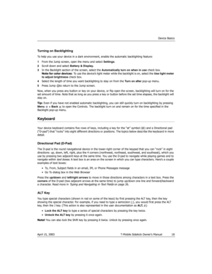 Page 18Device Basics
April 15, 2003 T-Mobile Sidekick Owner’s Manual  18
Turning on Backlighting
To help you use your device in a dark environment, enable the automatic backlighting feature:
1From the Jump screen, open the menu and select Settings.
2Scroll down and select Battery & Display.
3In the Backlight section of the screen, select the Automatically turn on when in use check box.
Note for color devices: To use the device’s light meter while the backlight is on, select the Use light meter 
to adjust...