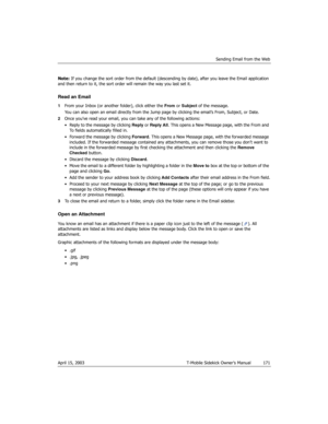 Page 171Sending Email from the Web
April 15, 2003 T-Mobile Sidekick Owner’s Manual  171
Note: If you change the sort order from the default (descending by date), after you leave the Email application 
and then return to it, the sort order will remain the way you last set it.
Read an Email
1From your Inbox (or another folder), click either the From or Subject of the message. 
You can also open an email directly from the Jump page by clicking the email’s From, Subject, or Date.
2Once you’ve read your email, you...