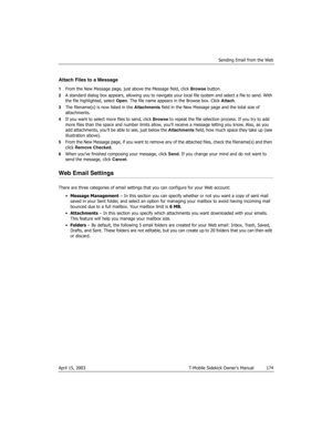 Page 174Sending Email from the Web
April 15, 2003 T-Mobile Sidekick Owner’s Manual  174
Attach Files to a Message
1From the New Message page, just above the Message field, click Browse button.
2A standard dialog box appears, allowing you to navigate your local file system and select a file to send. With 
the file highlighted, select Open. The file name appears in the Browse box. Click Attach.
3The filename(s) is now listed in the Attachments field in the New Message page and the total size of 
attachments.
4If...