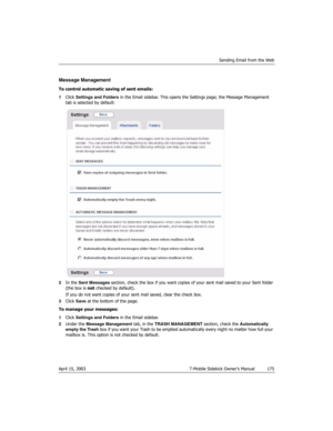 Page 175Sending Email from the Web
April 15, 2003 T-Mobile Sidekick Owner’s Manual  175
Message Management
To control automatic saving of sent emails:
1Click Settings and Folders in the Email sidebar. This opens the Settings page; the Message Management 
tab is selected by default:
2In the Sent Messages section, check the box if you want copies of your sent mail saved to your Sent folder 
(the box is not checked by default).
If you do not want copies of your sent mail saved, clear the check box.
3Click Save at...