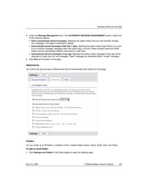 Page 176Sending Email from the Web
April 15, 2003 T-Mobile Sidekick Owner’s Manual  176
3Under the Message Management tab, in the AUTOMATIC MESSAGE MANAGEMENT section, select one 
of the following options:
•Never automatically discard messages. Selecting this option means that you will manually manage 
your messages. This option is selected by default.
•Automatically discard messages older than 7 days. Selecting this option means that if there is no room 
for an incoming message, messages older than seven days...