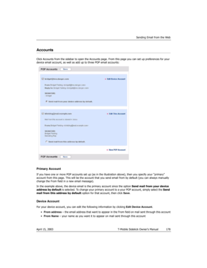 Page 178Sending Email from the Web
April 15, 2003 T-Mobile Sidekick Owner’s Manual  178
Accounts
Click Accounts from the sidebar to open the Accounts page. From this page you can set up preferences for your 
device email account, as well as add up to three POP email accounts:
Primary Account
If you have one or more POP accounts set up (as in the illustration above), then you specify your “primary” 
account from this page. This will be the account that you send email from by default (you can always manually...