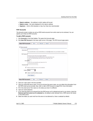 Page 179Sending Email from the Web
April 15, 2003 T-Mobile Sidekick Owner’s Manual  179
•Reply-to address – the address to which replies will be sent
•Reply-to name – the name displayed for the reply-to address
•Signature – limit to 256 characters or less; four lines max recommended
POP Accounts
The Accounts screen is where you set up POP3 email accounts from which email can be retrieved. You can 
specify up to three (3) POP3 accounts.
To add a POP3 account:
1Click Accounts in the Email sidebar. This opens the...