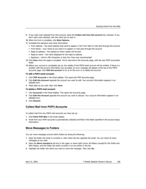 Page 180Sending Email from the Web
April 15, 2003 T-Mobile Sidekick Owner’s Manual  180
9If you want mail collected from this account, leave the Collect mail from this account box checked. If you 
don’t want mail collected, click the check box to clear it.
10When the form is complete, click More Options.
11Complete the signature and name information:
• From address – the email address that want to appear in the From field on mail sent through this account
• From Name – your name as you want it to appear on mail...