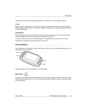Page 19Device Basics
April 15, 2003 T-Mobile Sidekick Owner’s Manual  19
Read about how text cursors change when using the ALT or Shift keys in The Text Cursor on page 26.
@ Key
When you type an email address, you use the “at” symbol (@) to separate the username from the domain; for 
example, username@domain.com. Use the @ key (located in the bottom row of keys) to insert the @ symbol in 
an email address easily.
On/Off Button
Power off the device to conserve the maximum amount of power. While the power is off,...