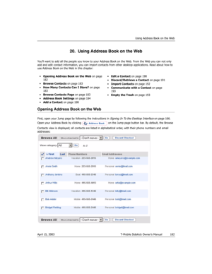 Page 182Using Address Book on the Web
April 15, 2003 T-Mobile Sidekick Owner’s Manual  182
20.  Using Address Book on the Web
You’ll want to add all the people you know to your Address Book on the Web. From the Web you can not only 
add and edit contact information, you can import contacts from other desktop applications. Read about how to 
use Address Book on the Web in this chapter:
Opening Address Book on the Web
First, open your Jump page by following the instructions in Signing In To the Desktop Interface...