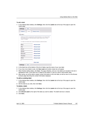 Page 187Using Address Book on the Web
April 15, 2003 T-Mobile Sidekick Owner’s Manual  187
To add a label:
1In the Address Book sidebar, click Settings; then click the Labels tab at the top of the page to open the 
Labels page:
2In the blank box at the bottom of the list of labels, type the name of your new label. 
3If you have more labels to add, click New Label and another empty box will appear.
4When finished adding labels, click Save. The page refreshes, and your new labels are included in the list in...