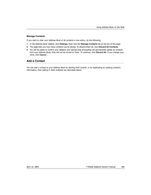 Page 188Using Address Book on the Web
April 15, 2003 T-Mobile Sidekick Owner’s Manual  188
Manage Contacts
If you want to clear your Address Book of all contacts in one action, do the following:
1In the Address Book sidebar, click Settings; then click the Manage Contacts tab at the top of the page.
2The page tells you how many contacts you’ve stored. To discard them all, click Discard All Contacts.
3You will be asked to confirm your deletion and warned that proceeding will permanently delete all contacts 
from...