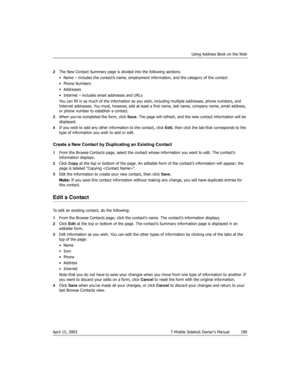 Page 190Using Address Book on the Web
April 15, 2003 T-Mobile Sidekick Owner’s Manual  190
2The New Contact Summary page is divided into the following sections:
• Name – includes the contact’s name, employment information, and the category of the contact
•Phone Numbers 
• Addresses
• Internet – includes email addresses and URLs
You can fill in as much of the information as you wish, including multiple addresses, phone numbers, and 
Internet addresses. You must, however, add at least a first name, last name,...