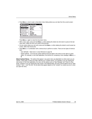 Page 20Device Basics
April 15, 2003 T-Mobile Sidekick Owner’s Manual  20
• Press Menu   once to open a drop-down menu listing actions you can take from the current screen:
Press Menu   again to close the drop-down menu.
• With a menu open, press and hold Menu   while rotating the wheel one click down to jump to the last 
menu item; rotate one click up to jump to the top item.
• On any screen where you can scroll, press and hold Menu   while rotating the wheel to scroll screen-by-
screen, rather than...